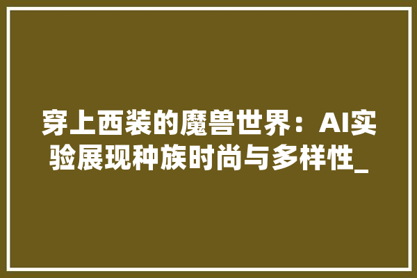 穿上西装的魔兽世界：AI实验展现种族时尚与多样性_种族_西装