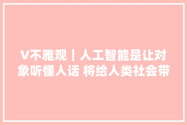 V不雅观｜人工智能是让对象听懂人话 将给人类社会带来巨大改变_人工智能_互联网 AI简讯