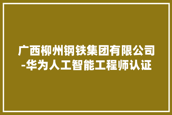 广西柳州钢铁集团有限公司-华为人工智能工程师认证培训圆满结课_人工智能_华为 智能写作