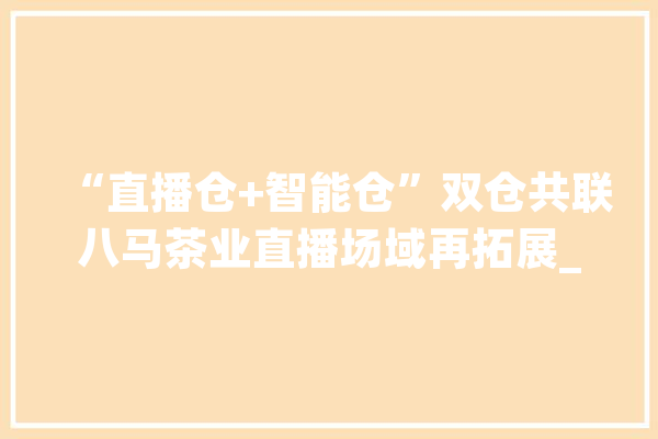 “直播仓+智能仓”双仓共联八马茶业直播场域再拓展_优势_原产地 智能问答