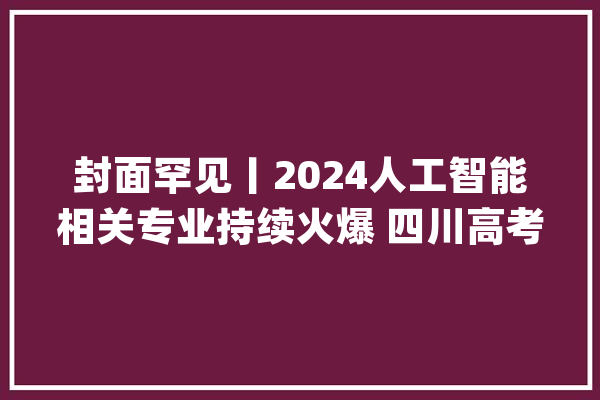 封面罕见丨2024人工智能相关专业持续火爆 四川高考用户搜索最热黉舍是这所_考生_人工智能