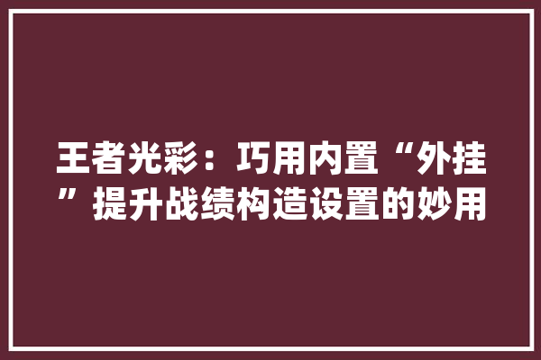 王者光彩：巧用内置“外挂”提升战绩构造设置的妙用你真知道吗_技巧_结构