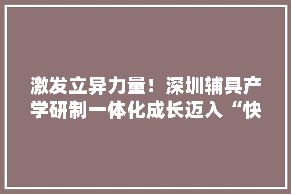激发立异力量！深圳辅具产学研制一体化成长迈入“快车道”_家当_深圳 智能助手
