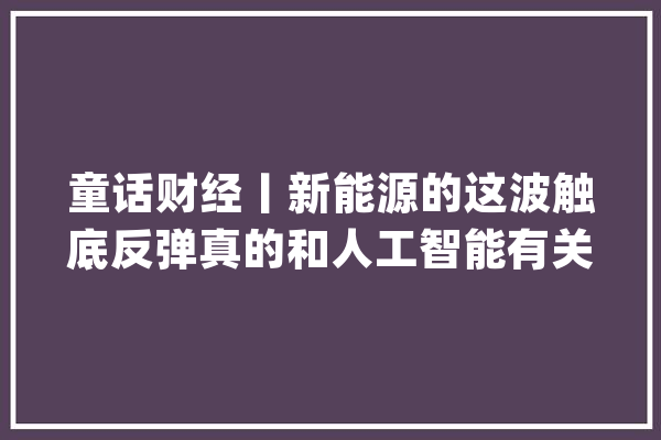 童话财经丨新能源的这波触底反弹真的和人工智能有关？_电池_宁德 科技快讯