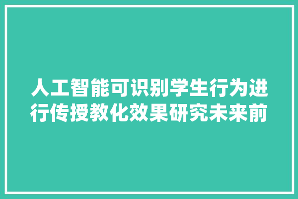 人工智能可识别学生行为进行传授教化效果研究未来前景却喜忧参半_人工智能_学生