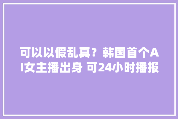 可以以假乱真？韩国首个AI女主播出身 可24小时播报_金柱_电视台