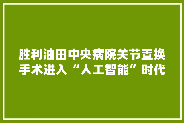 胜利油田中央病院关节置换手术进入“人工智能”时代_枢纽_关头