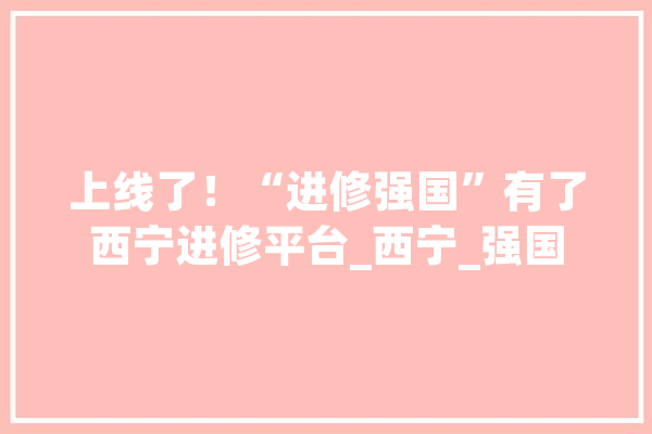 上线了！“进修强国”有了西宁进修平台_西宁_强国