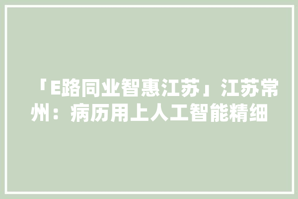 「E路同业智惠江苏」江苏常州：病历用上人工智能精细治理提升做事水平_病历_病院