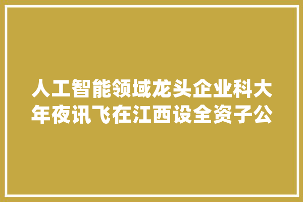 人工智能领域龙头企业科大年夜讯飞在江西设全资子公司_人工智能_科年夜 智能写作