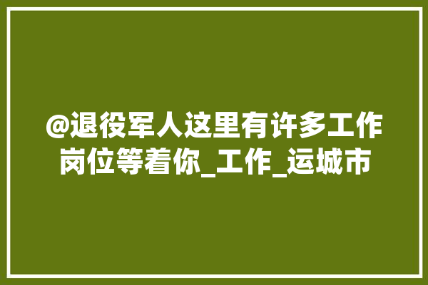 @退役军人这里有许多工作岗位等着你_工作_运城市