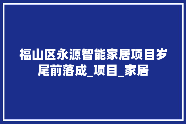 福山区永源智能家居项目岁尾前落成_项目_家居 AI快讯