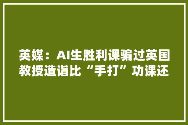 英媒：AI生胜利课骗过英国教授造诣比“手打”功课还好_功课_英国 绘影字幕