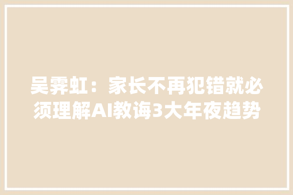 吴霁虹：家长不再犯错就必须理解AI教诲3大年夜趋势和2大年夜行动_家长_后代