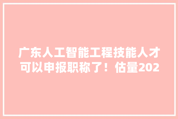 广东人工智能工程技能人才可以申报职称了！估量2023年春节后将开放申报渠道_人工智能_广东省