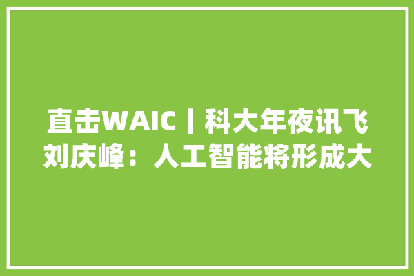 直击WAIC丨科大年夜讯飞刘庆峰：人工智能将形成大年夜量替代应提前设计社会救援体系_人工智能_站在 绘影字幕