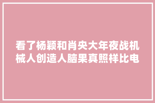 看了杨颖和肖央大年夜战机械人创造人脑果真照样比电脑厉害_机械_气球 智能助手