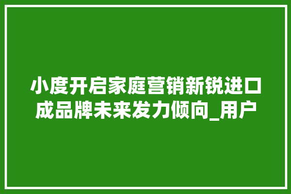 小度开启家庭营销新锐进口成品牌未来发力倾向_用户_智能 云服务