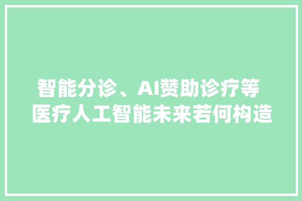 智能分诊、AI赞助诊疗等 医疗人工智能未来若何构造_人工智能_患者 AI简讯
