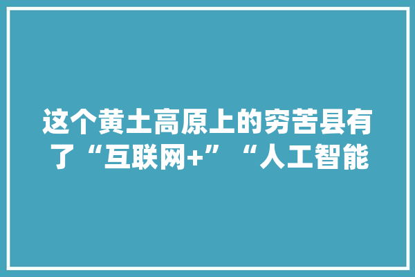 这个黄土高原上的穷苦县有了“互联网+”“人工智能”扶贫家当_清涧_人工智能 AI简讯