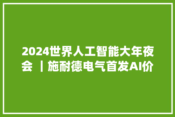 2024世界人工智能大年夜会 ｜施耐德电气首发AI价值主张 周全发掘AI五大年夜核心价值_价值_技巧