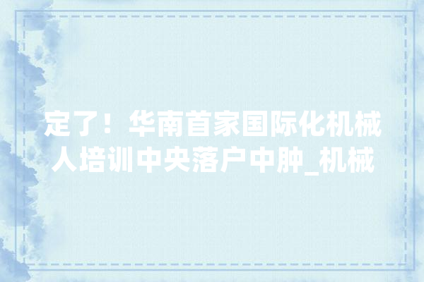 定了！华南首家国际化机械人培训中央落户中肿_机械人_手术 智能助手