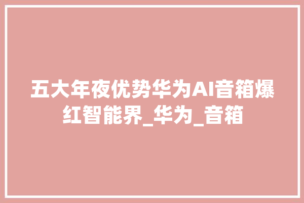 五大年夜优势华为AI音箱爆红智能界_华为_音箱 智能写作
