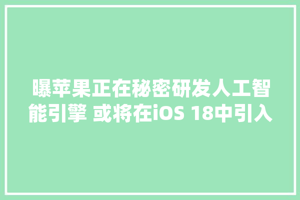 曝苹果正在秘密研发人工智能引擎 或将在iOS 18中引入AI功能_人工智能_苹果 计算机