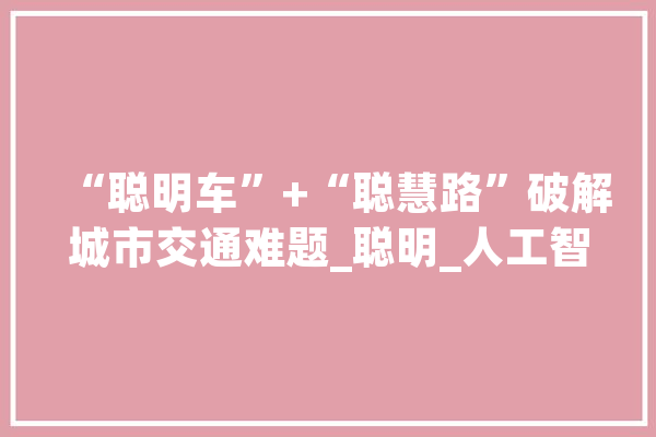 “聪明车”+“聪慧路”破解城市交通难题_聪明_人工智能