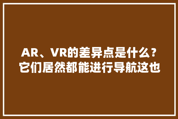 AR、VR的差异点是什么？它们居然都能进行导航这也太神奇了吧_技巧_是在