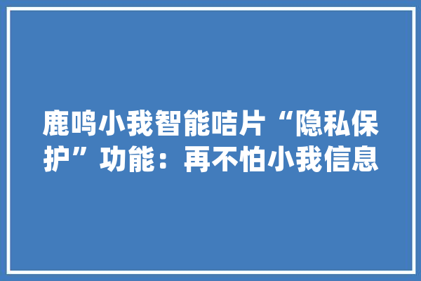 鹿鸣小我智能咭片“隐私保护”功能：再不怕小我信息被泄露_咭片_信息