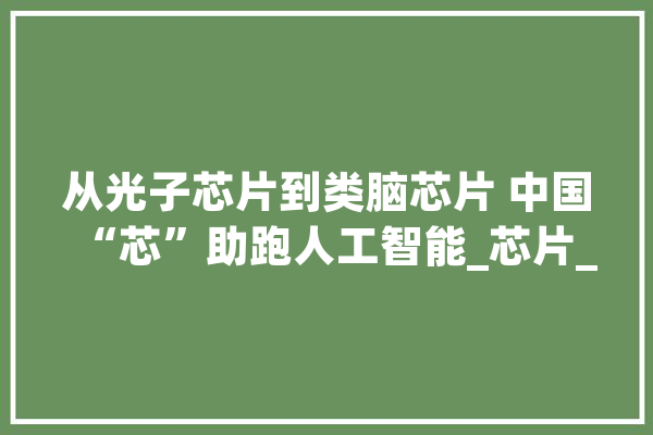 从光子芯片到类脑芯片 中国“芯”助跑人工智能_芯片_人工智能