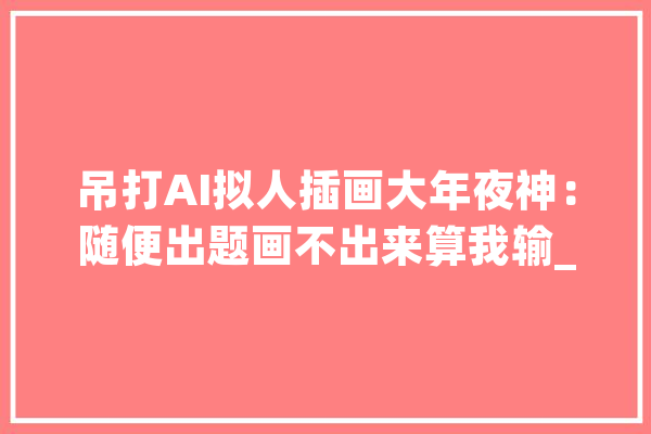 吊打AI拟人插画大年夜神：随便出题画不出来算我输_人工智能_画家