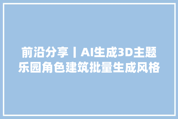 前沿分享丨AI生成3D主题乐园角色建筑批量生成风格保持一致_样例_不雅点