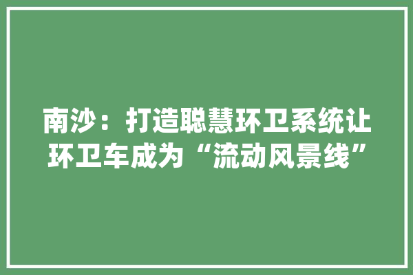 南沙：打造聪慧环卫系统让环卫车成为“流动风景线”_南沙_环卫 AI简讯