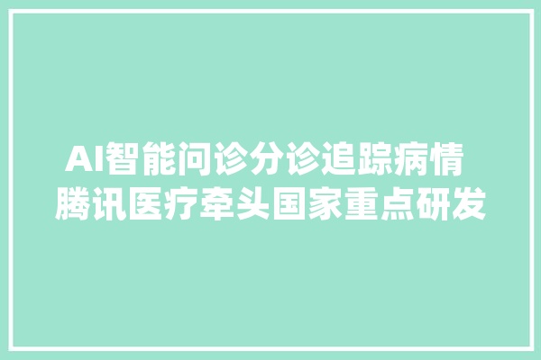 AI智能问诊分诊追踪病情 腾讯医疗牵头国家重点研发项目_腾讯_医疗 智能助手