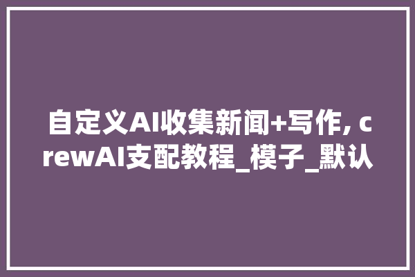 自定义AI收集新闻+写作, crewAI支配教程_模子_默认值 AI简讯