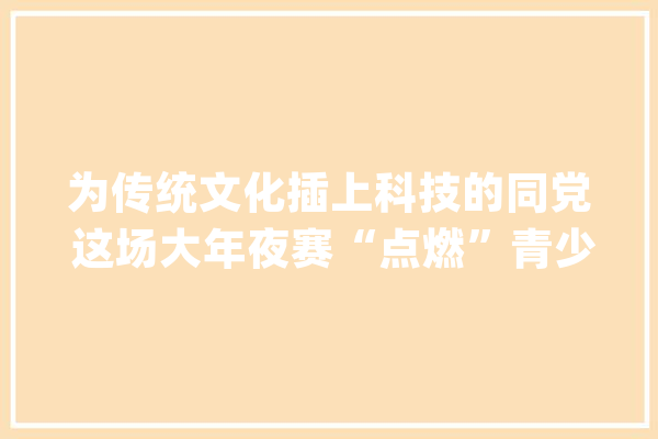 为传统文化插上科技的同党 这场大年夜赛“点燃”青少年AI梦_人工智能_将乐 科技快讯