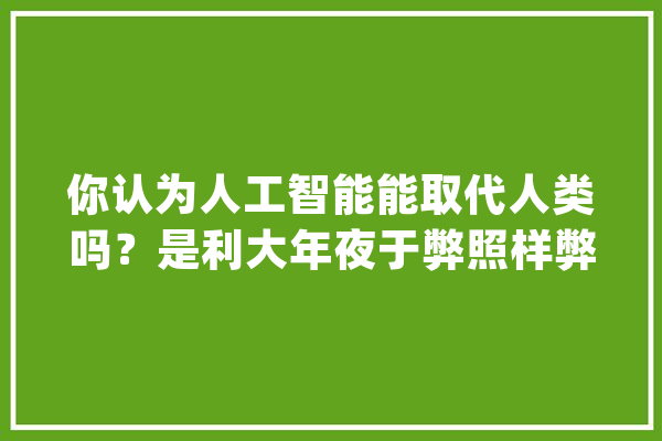 你认为人工智能能取代人类吗？是利大年夜于弊照样弊大年夜于利呢？_人工智能_智能 AI简讯