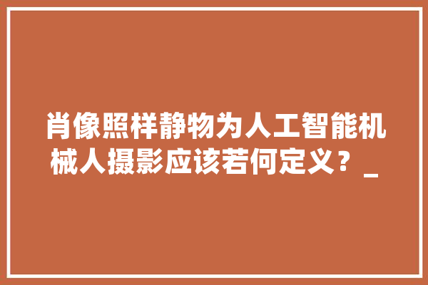 肖像照样静物为人工智能机械人摄影应该若何定义？_索菲亚_互动 文字写作