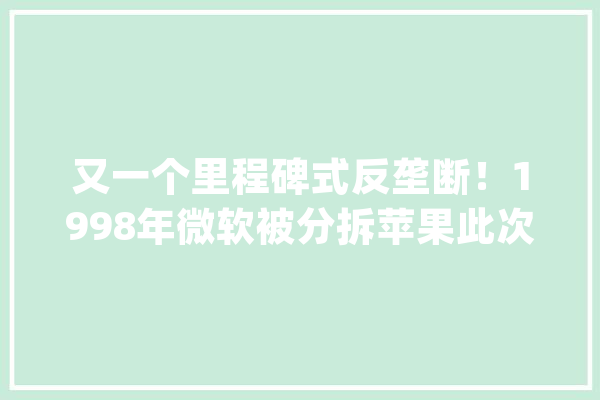 又一个里程碑式反垄断！1998年微软被分拆苹果此次会重蹈覆辙么？_苹果_微软