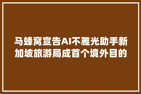 马蜂窝宣告AI不雅光助手新加坡旅游局成首个境外目的地AI伙伴_马蜂窝_目标地