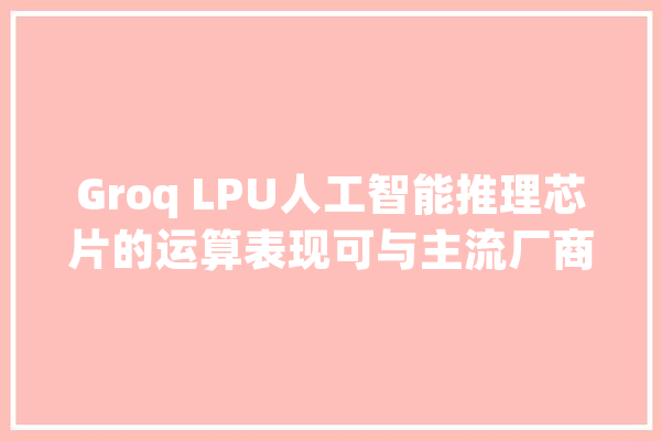 Groq LPU人工智能推理芯片的运算表现可与主流厂商媲美_令牌_速度