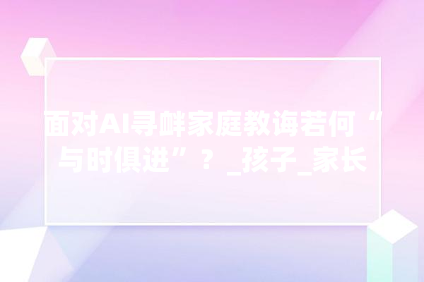 面对AI寻衅家庭教诲若何“与时俱进”？_孩子_家长 智能助手