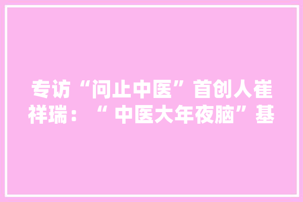 专访“问止中医”首创人崔祥瑞：“ 中医大年夜脑”基于临床最大年夜难点在认知_中医_年夜脑