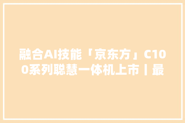 融合AI技能「京东方」C100系列聪慧一体机上市丨最前哨_京东方_智能