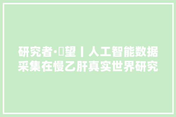 研究者·瞭望丨人工智能数据采集在慢乙肝真实世界研究中的应用_数据_数据采集