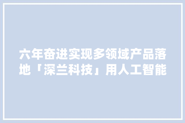 六年奋进实现多领域产品落地「深兰科技」用人工智能改变生活_人工智能_技巧 绘影字幕