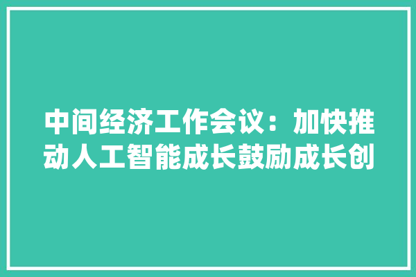 中间经济工作会议：加快推动人工智能成长鼓励成长创业投资、股权投资_家当_技巧 智能助手