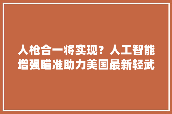 人枪合一将实现？人工智能增强瞄准助力美国最新轻武器系统_步枪_班组